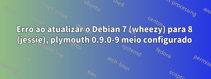 Erro ao atualizar o Debian 7 (wheezy) para 8 (jessie), plymouth 0.9.0-9 meio configurado