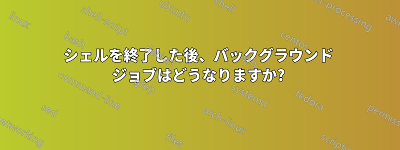 シェルを終了した後、バックグラウンド ジョブはどうなりますか?