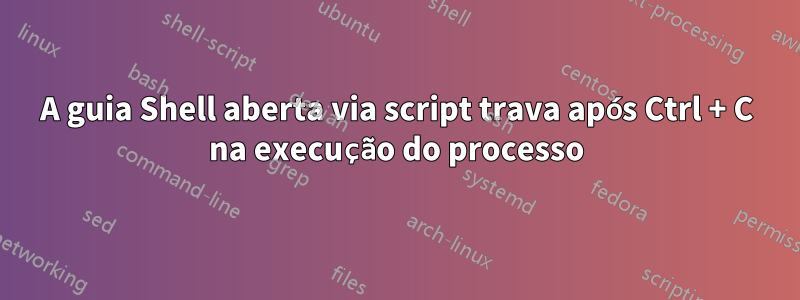 A guia Shell aberta via script trava após Ctrl + C na execução do processo