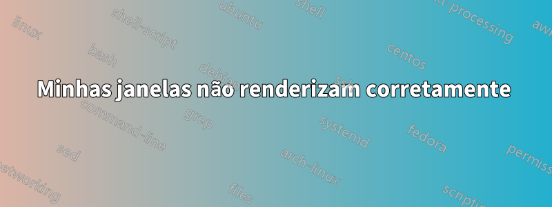 Minhas janelas não renderizam corretamente