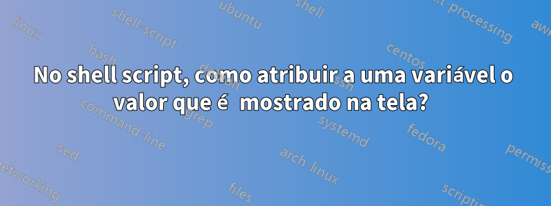 No shell script, como atribuir a uma variável o valor que é mostrado na tela? 