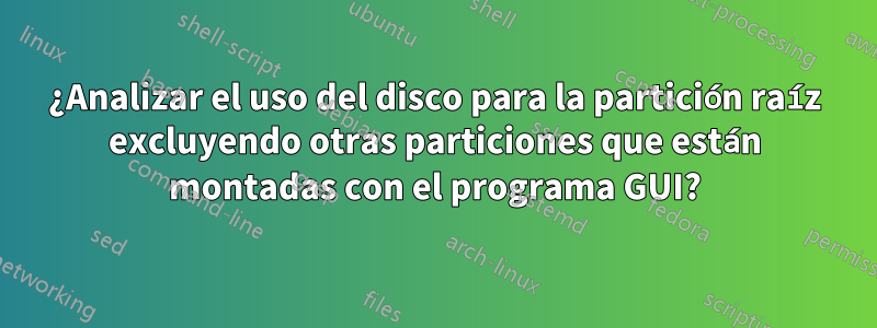 ¿Analizar el uso del disco para la partición raíz excluyendo otras particiones que están montadas con el programa GUI?