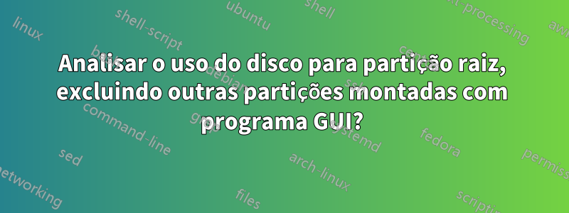 Analisar o uso do disco para partição raiz, excluindo outras partições montadas com programa GUI?