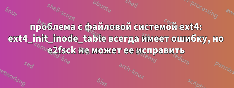проблема с файловой системой ext4: ext4_init_inode_table всегда имеет ошибку, но e2fsck не может ее исправить