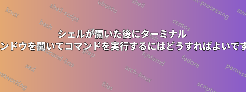 シェルが開いた後にターミナル ウィンドウを開いてコマンドを実行するにはどうすればよいですか?