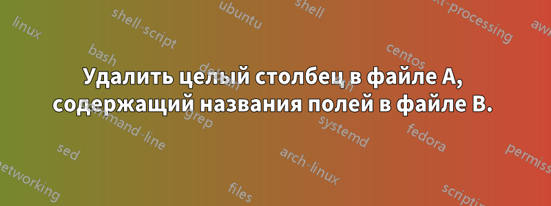 Удалить целый столбец в файле A, содержащий названия полей в файле B.