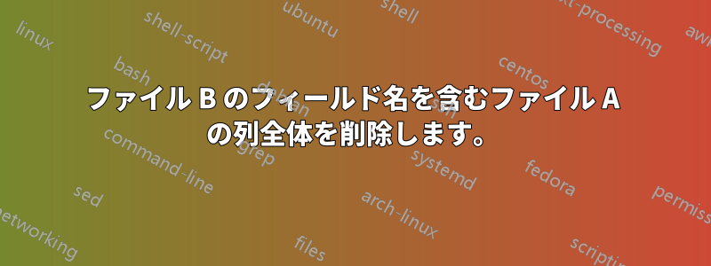 ファイル B のフィールド名を含むファイル A の列全体を削除します。