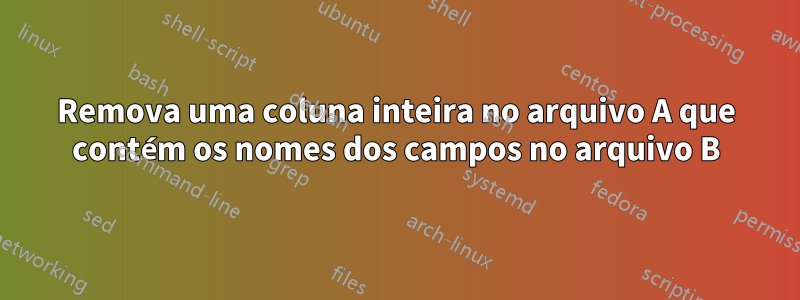 Remova uma coluna inteira no arquivo A que contém os nomes dos campos no arquivo B