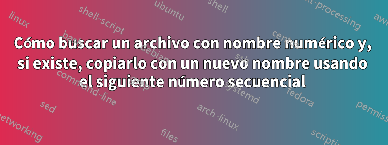 Cómo buscar un archivo con nombre numérico y, si existe, copiarlo con un nuevo nombre usando el siguiente número secuencial