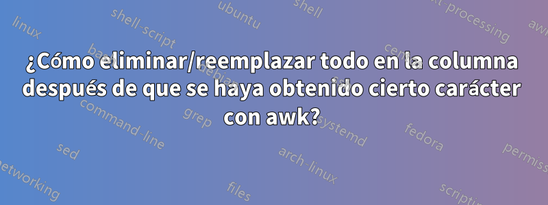 ¿Cómo eliminar/reemplazar todo en la columna después de que se haya obtenido cierto carácter con awk?