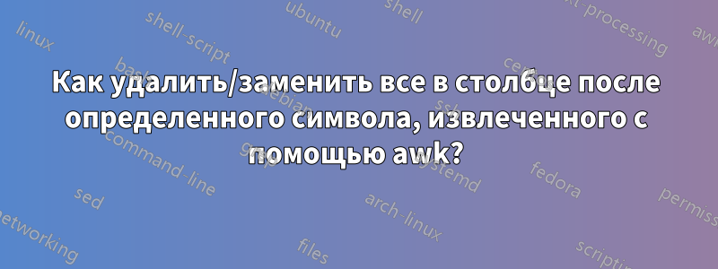 Как удалить/заменить все в столбце после определенного символа, извлеченного с помощью awk?