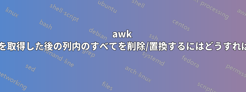 awk で特定の文字を取得した後の列内のすべてを削除/置換するにはどうすればよいですか?