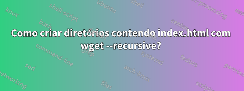 Como criar diretórios contendo index.html com wget --recursive?