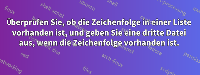 Überprüfen Sie, ob die Zeichenfolge in einer Liste vorhanden ist, und geben Sie eine dritte Datei aus, wenn die Zeichenfolge vorhanden ist.