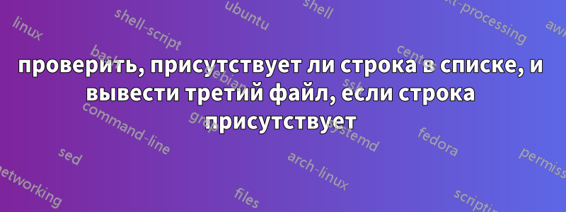 проверить, присутствует ли строка в списке, и вывести третий файл, если строка присутствует