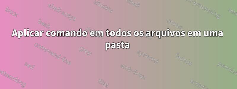 Aplicar comando em todos os arquivos em uma pasta