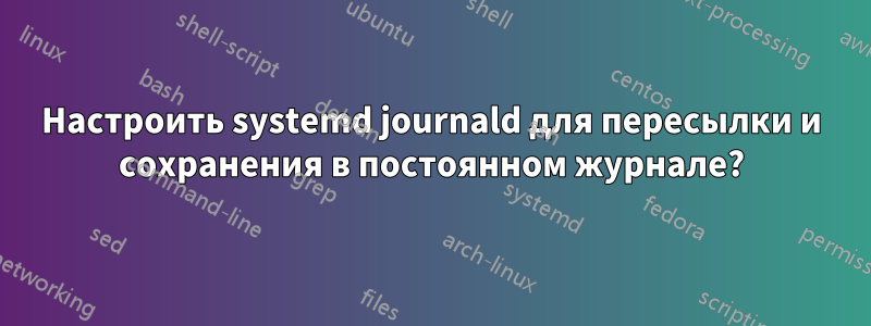 Настроить systemd journald для пересылки и сохранения в постоянном журнале?