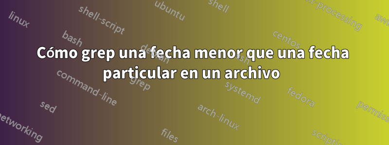 Cómo grep una fecha menor que una fecha particular en un archivo 