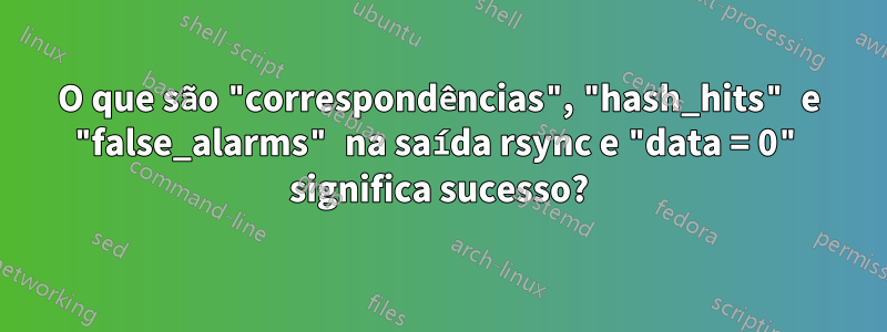 O que são "correspondências", "hash_hits" e "false_alarms" na saída rsync e "data = 0" significa sucesso?