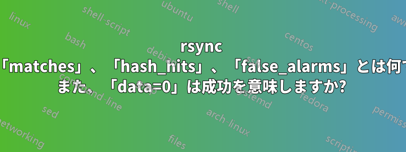 rsync 出力の「matches」、「hash_hits」、「false_alarms」とは何ですか? また、「data=0」は成功を意味しますか?