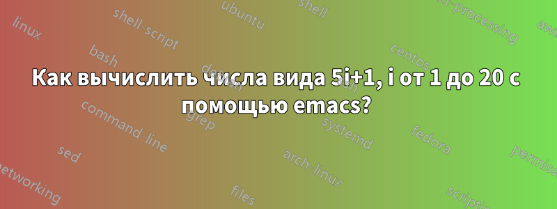 Как вычислить числа вида 5i+1, i от 1 до 20 с помощью emacs?