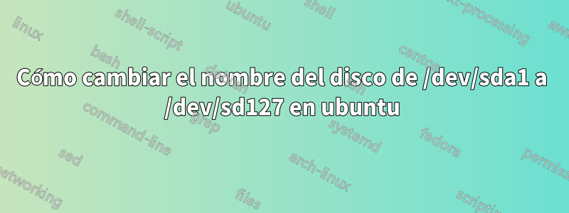 Cómo cambiar el nombre del disco de /dev/sda1 a /dev/sd127 en ubuntu