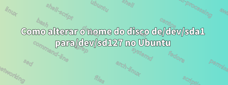 Como alterar o nome do disco de/dev/sda1 para/dev/sd127 no Ubuntu