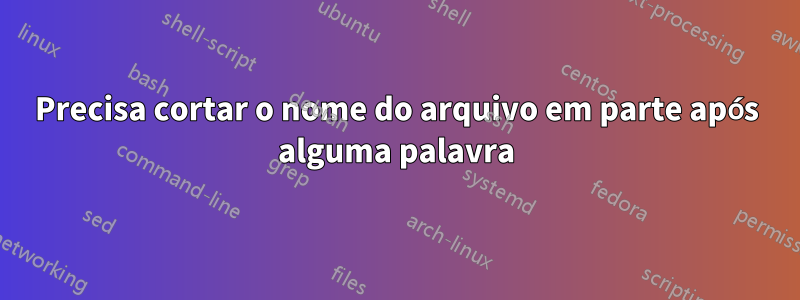 Precisa cortar o nome do arquivo em parte após alguma palavra