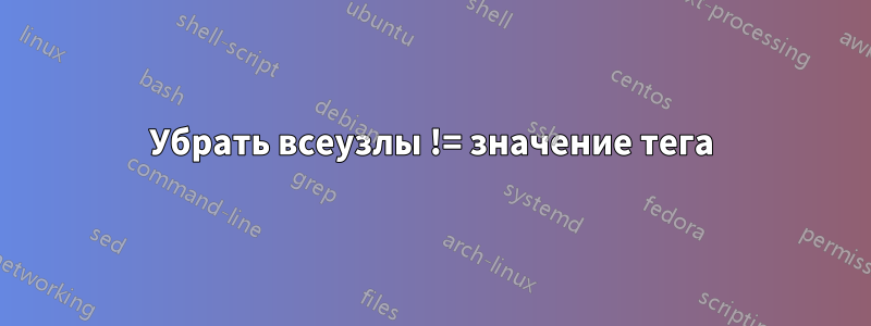 Убрать всеузлы != значение тега