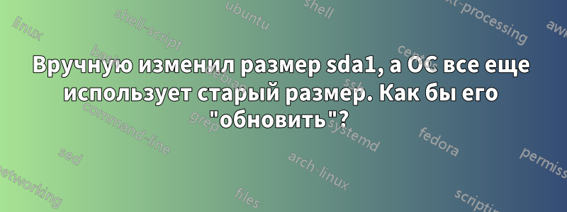 Вручную изменил размер sda1, а ОС все еще использует старый размер. Как бы его "обновить"? 