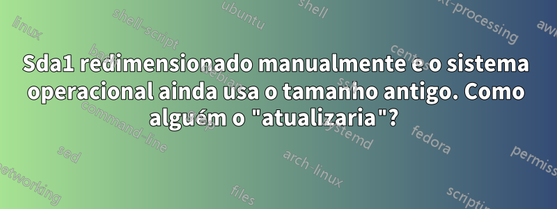 Sda1 redimensionado manualmente e o sistema operacional ainda usa o tamanho antigo. Como alguém o "atualizaria"? 