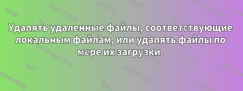 Удалять удаленные файлы, соответствующие локальным файлам, или удалять файлы по мере их загрузки.