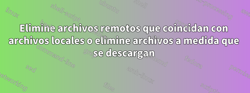 Elimine archivos remotos que coincidan con archivos locales o elimine archivos a medida que se descargan