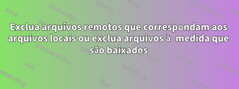 Exclua arquivos remotos que correspondam aos arquivos locais ou exclua arquivos à medida que são baixados