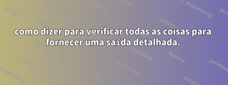 como dizer para verificar todas as coisas para fornecer uma saída detalhada.