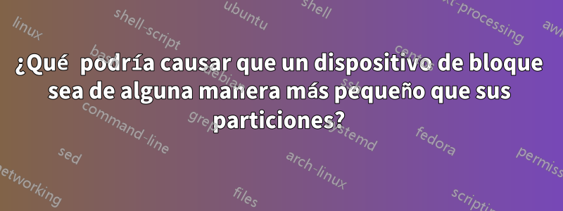 ¿Qué podría causar que un dispositivo de bloque sea de alguna manera más pequeño que sus particiones?