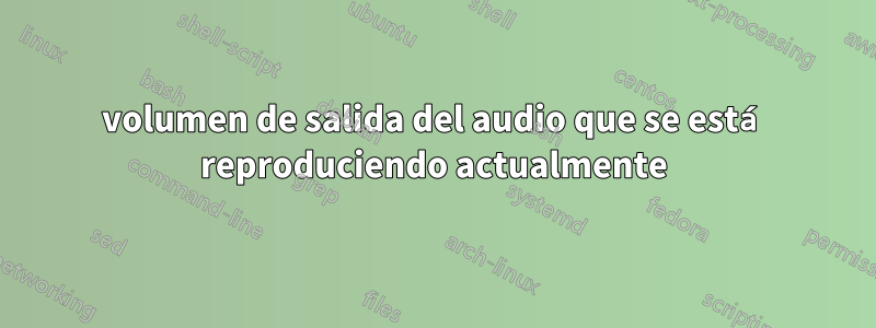 volumen de salida del audio que se está reproduciendo actualmente