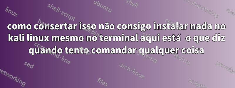 como consertar isso não consigo instalar nada no kali linux mesmo no terminal aqui está o que diz quando tento comandar qualquer coisa