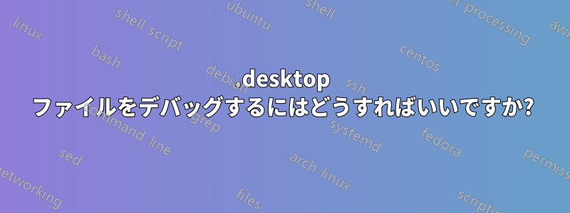 .desktop ファイルをデバッグするにはどうすればいいですか?