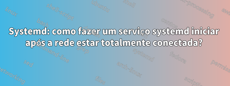 Systemd: como fazer um serviço systemd iniciar após a rede estar totalmente conectada?