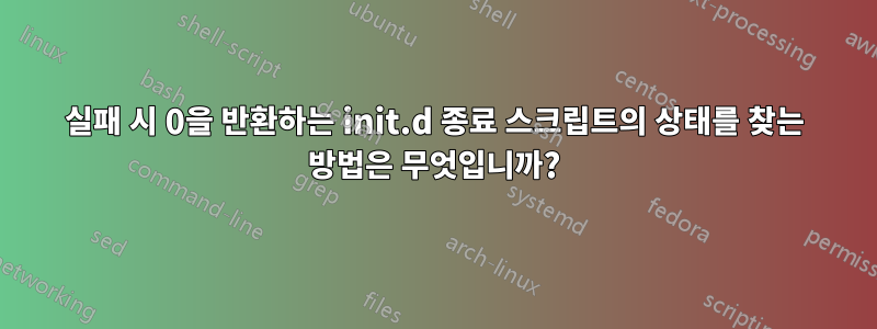 실패 시 0을 반환하는 init.d 종료 스크립트의 상태를 찾는 방법은 무엇입니까?