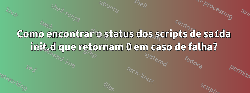 Como encontrar o status dos scripts de saída init.d que retornam 0 em caso de falha?