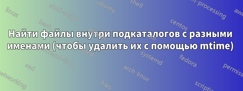 Найти файлы внутри подкаталогов с разными именами (чтобы удалить их с помощью mtime)