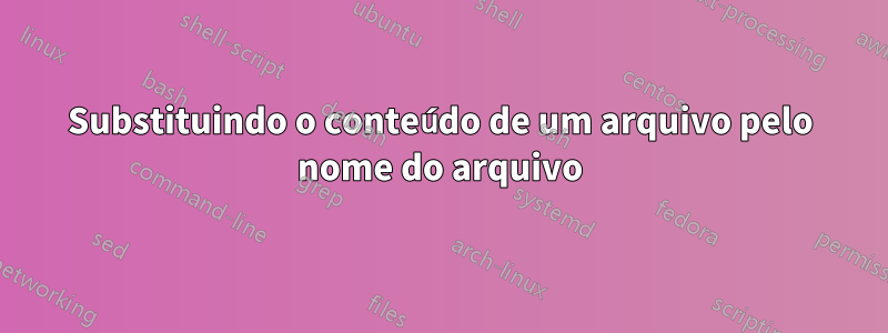 Substituindo o conteúdo de um arquivo pelo nome do arquivo