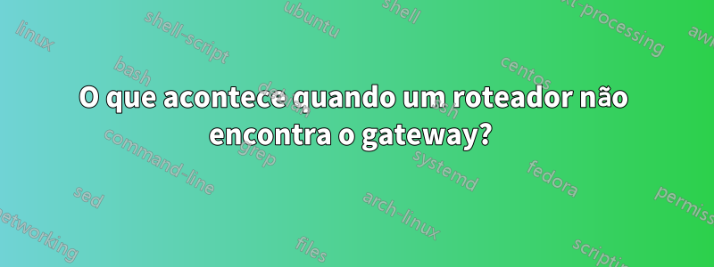 O que acontece quando um roteador não encontra o gateway? 