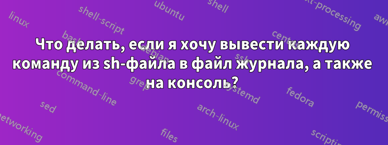 Что делать, если я хочу вывести каждую команду из sh-файла в файл журнала, а также на консоль?