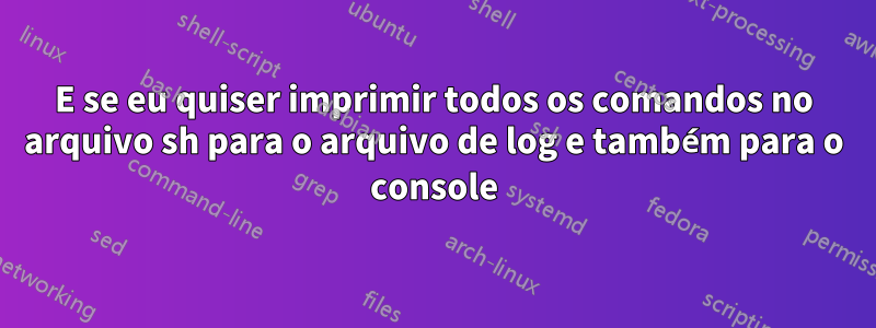 E se eu quiser imprimir todos os comandos no arquivo sh para o arquivo de log e também para o console