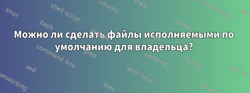 Можно ли сделать файлы исполняемыми по умолчанию для владельца?