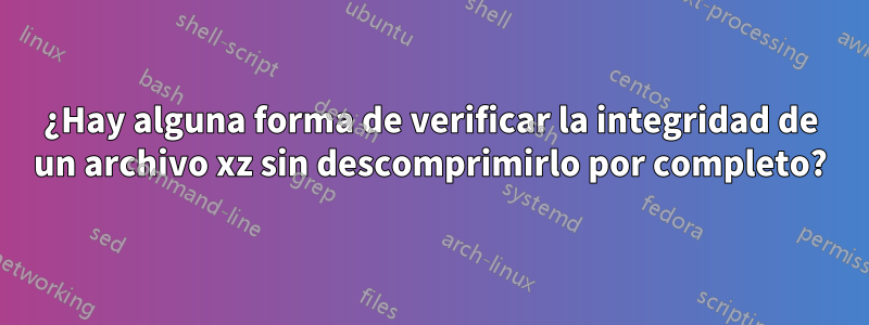 ¿Hay alguna forma de verificar la integridad de un archivo xz sin descomprimirlo por completo?