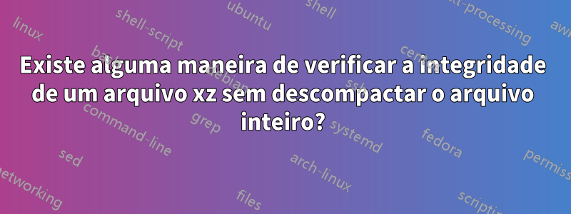 Existe alguma maneira de verificar a integridade de um arquivo xz sem descompactar o arquivo inteiro?